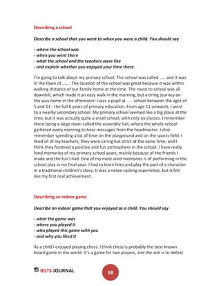 IELTS JOURNAL 58
Describing a school
Describe a school that you went to when you were a child. You should say
- where the school was
- when you went there
- what the school and the teachers were like
- and explain whether you enjoyed your time there.
I’m going to talk about my primary school. The school was called ..... and it was
in the town of ..... . The location of the school was great because it was within
walking distance of our family home at the time. The route to school was all
downhill, which made it an easy walk in the morning, but a tiring journey on
the way home in the afternoon! I was a pupil at ..... school between the ages of
5 and 11 - the full 6 years of primary education. From age 11 onwards, I went
to a nearby secondary school. My primary school seemed like a big place at the
time, but it was actually quite a small school, with only six classes. I remember
there being a large room called the assembly hall, where the whole school
gathered every morning to hear messages from the headmaster. I also
remember spending a lot of time on the playground and on the sports field. I
liked all of my teachers; they were caring but strict at the same time, and I
think they fostered a positive and fun atmosphere in the school. I have really
fond memories of my primary school years, mainly because of the friends I
made and the fun I had. One of my most vivid memories is of performing in the
school play in my final year. I had to learn lines and play the part of a character
in a traditional children’s story. It was a nerve-racking experience, but it felt
like my first real achievement.
Describing an indoor game
Describe an indoor game that you enjoyed as a child. You should say
- what the game was
- where you played it
- who played this game with you
- and why you liked it
As a child I enjoyed playing chess. I think chess is probably the best known
board game in the world. It’s a game for two players, and the aim is to defeat
 