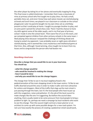 IELTS JOURNAL 59
the other player by taking his or her pieces and eventually trapping his King.
This final move is called checkmate. I remember that it was a classmate of
mine at primary school who first taught me to play chess. He had a small,
portable chess set, and once I knew how each piece moved, we started playing
at break and lunch times; we played in our classroom or outside on the school
playground. Later my parents bought me my own chess set as a birthday
present so that I could play at home. I taught my younger brother to play, and
at some point I joined the school chess club. There I had the chance to hone
my skills against some of the older pupils, and in my final year of primary
school I made it onto the school team. There were five of us on the team, and
we competed against children from other primary schools in the same town. I
liked playing chess because I enjoyed the challenge of thinking ahead and
trying to outwit my opponent. I was probably seven or eight years old when I
started playing, and it seemed like a very mysterious and intellectual game at
that time. Also, although I loved winning, chess taught me to learn from my
losses and to congratulate the person who had beaten me.
Describing a local area
Describe a change that you would like to see in your local area.
You should say
- what the change would be
- who would be involved in making the change
- how it would be done
- and why you would like to see the change happen.
The change that I’d like to see in my local neighbourhood is the
pedestrianisation of the main shopping street in the town centre. I’d like to see
traffic diverted around this area in order to make it safer and more attractive
for visitors and shoppers. Most of the traffic that clogs up the main street is
just passing through the town, but it’s the local people who have to put up
with the congestion, noise and pollution. It’s the job of the local council to
make changes like the one I’m suggesting. But before the council does
anything, there usually needs to be some pressure from local people to bring a
problem to light. So, perhaps we need a campaign by local residents who want
to see this change. Then the council might contract a town planner or an
architect to come up with some possible designs for a new road system. I’m
not sure how exactly the process of creating a pedestrian street would work,
 