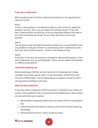 IELTS JOURNAL 6
If you don’t understand, …
What should you do if you don't understand a question in the speaking test?
Here are my tips:
Part 1
In part 1, the examiner is not allowed to help you, but he/she can repeat the
question. Just say: "Sorry, can you repeat the question please?" If you still
don't understand the second time, try to say something related to the topic or
any of the words that you heard. Try your best, then focus on the next
question.
Part 2
You are given a task card with the question written on it, so you shouldn't have
any problems in this part. If there is a word that you don't understand on the
task card, don't ask the examiner - he/she is not allowed to help.
Part 3
In this part of the test, the examiner is allowed to rephrase the question. If you
don't understand, just say something like: "Sorry, can you explain that question
in a different way please?"
Tips for the Speaking Test
Many people agree that the secret of success in the Speaking test is being
confident and creative person. Does it mean that others will fail? Not at all!
This test is PREDICTABLE. Use the following tips to prepare yourself to what’s
coming and the confidence will come.
What are they looking for?
If you know what is important to IELTS examiners, it improves your chances of
success. These guidelines refer to every part of the Speaking test. Stick to them
and you will satisfy your examiner.
Speak without long pauses (when you are trying to think of something to
say)
Understand what the examiner asks you and confirm that by answering
accordingly.
Demonstrate how many "smart" words you know.
 