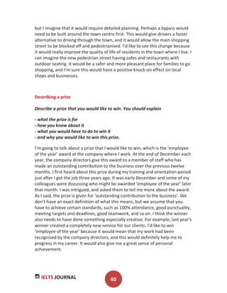 IELTS JOURNAL 60
but I imagine that it would require detailed planning. Perhaps a bypass would
need to be built around the town centre first. This would give drivers a faster
alternative to driving through the town, and it would allow the main shopping
street to be blocked off and pedestrianised. I’d like to see this change because
it would really improve the quality of life of residents in the town where I live. I
can imagine the new pedestrian street having cafes and restaurants with
outdoor seating. It would be a safer and more pleasant place for families to go
shopping, and I’m sure this would have a positive knock-on effect on local
shops and businesses.
Describing a prize
Describe a prize that you would like to win. You should explain
- what the prize is for
- how you know about it
- what you would have to do to win it
- and why you would like to win this prize.
I’m going to talk about a prize that I would like to win, which is the ‘employee
of the year’ award at the company where I work. At the end of December each
year, the company directors give this award to a member of staff who has
made an outstanding contribution to the business over the previous twelve
months. I first heard about this prize during my training and orientation period
just after I got the job three years ago. It was early December and some of my
colleagues were discussing who might be awarded ‘employee of the year’ later
that month. I was intrigued, and asked them to tell me more about the award.
As I said, the prize is given for ‘outstanding contribution to the business’. We
don’t have an exact definition of what this means, but we assume that you
have to achieve certain standards, such as 100% attendance, good punctuality,
meeting targets and deadlines, good teamwork, and so on. I think the winner
also needs to have done something especially creative. For example, last year’s
winner created a completely new service for our clients. I’d like to win
‘employee of the year’ because it would mean that my work had been
recognised by the company directors, and this would definitely help me to
progress in my career. It would also give me a great sense of personal
achievement.
 