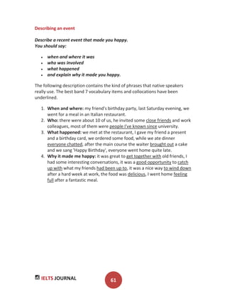 IELTS JOURNAL 61
Describing an event
Describe a recent event that made you happy.
You should say:
when and where it was
who was involved
what happened
and explain why it made you happy.
The following description contains the kind of phrases that native speakers
really use. The best band 7 vocabulary items and collocations have been
underlined.
1. When and where: my friend's birthday party, last Saturday evening, we
went for a meal in an Italian restaurant.
2. Who: there were about 10 of us, he invited some close friends and work
colleagues, most of them were people I've known since university.
3. What happened: we met at the restaurant, I gave my friend a present
and a birthday card, we ordered some food, while we ate dinner
everyone chatted, after the main course the waiter brought out a cake
and we sang 'Happy Birthday', everyone went home quite late.
4. Why it made me happy: it was great to get together with old friends, I
had some interesting conversations, it was a good opportunity to catch
up with what my friends had been up to, it was a nice way to wind down
after a hard week at work, the food was delicious, I went home feeling
full after a fantastic meal.
 