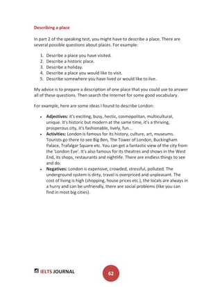 IELTS JOURNAL 62
Describing a place
In part 2 of the speaking test, you might have to describe a place. There are
several possible questions about places. For example:
1. Describe a place you have visited.
2. Describe a historic place.
3. Describe a holiday.
4. Describe a place you would like to visit.
5. Describe somewhere you have lived or would like to live.
My advice is to prepare a description of one place that you could use to answer
all of these questions. Then search the Internet for some good vocabulary.
For example, here are some ideas I found to describe London:
Adjectives: it's exciting, busy, hectic, cosmopolitan, multicultural,
unique. It's historic but modern at the same time, it's a thriving,
prosperous city, it's fashionable, lively, fun...
Activities: London is famous for its history, culture, art, museums.
Tourists go there to see Big Ben, The Tower of London, Buckingham
Palace, Trafalgar Square etc. You can get a fantastic view of the city from
the 'London Eye'. It's also famous for its theatres and shows in the West
End, its shops, restaurants and nightlife. There are endless things to see
and do.
Negatives: London is expensive, crowded, stressful, polluted. The
underground system is dirty, travel is overpriced and unpleasant. The
cost of living is high (shopping, house prices etc.), the locals are always in
a hurry and can be unfriendly, there are social problems (like you can
find in most big cities).
 