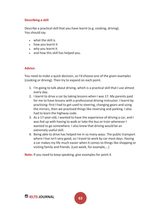 IELTS JOURNAL 63
Describing a skill
Describe a practical skill that you have learnt (e.g. cooking, driving).
You should say
what the skill is
how you learnt it
why you learnt it
and how this skill has helped you.
Advice:
You need to make a quick decision, so I'd choose one of the given examples
(cooking or driving). Then try to expand on each point.
1. I'm going to talk about driving, which is a practical skill that I use almost
every day.
2. I learnt to drive a car by taking lessons when I was 17. My parents paid
for me to have lessons with a professional driving instructor. I learnt by
practising: first I had to get used to steering, changing gears and using
the mirrors, then we practised things like reversing and parking. I also
had to learn the highway code.
3. As a 17-year-old, I wanted to have the experience of driving a car, and I
was fed up with having to walk or take the bus or train whenever I
wanted to go somewhere. I also knew that driving would be an
extremely useful skill.
4. Being able to drive has helped me in so many ways. The public transport
where I live isn't very good, so I travel to work by car most days. Having
a car makes my life much easier when it comes to things like shopping or
visiting family and friends. (Last week, for example,...)
Note: If you need to keep speaking, give examples for point 4.
 