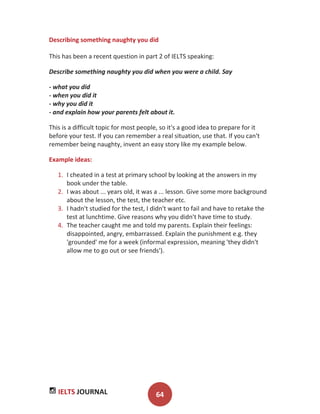 IELTS JOURNAL 64
Describing something naughty you did
This has been a recent question in part 2 of IELTS speaking:
Describe something naughty you did when you were a child. Say
- what you did
- when you did it
- why you did it
- and explain how your parents felt about it.
This is a difficult topic for most people, so it's a good idea to prepare for it
before your test. If you can remember a real situation, use that. If you can't
remember being naughty, invent an easy story like my example below.
Example ideas:
1. I cheated in a test at primary school by looking at the answers in my
book under the table.
2. I was about ... years old, it was a ... lesson. Give some more background
about the lesson, the test, the teacher etc.
3. I hadn't studied for the test, I didn't want to fail and have to retake the
test at lunchtime. Give reasons why you didn't have time to study.
4. The teacher caught me and told my parents. Explain their feelings:
disappointed, angry, embarrassed. Explain the punishment e.g. they
'grounded' me for a week (informal expression, meaning 'they didn't
allow me to go out or see friends').
 