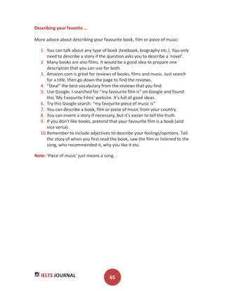 IELTS JOURNAL 65
Describing your favorite …
More advice about describing your favourite book, film or piece of music:
1. You can talk about any type of book (textbook, biography etc.). You only
need to describe a story if the question asks you to describe a 'novel'.
2. Many books are also films. It would be a good idea to prepare one
description that you can use for both.
3. Amazon.com is great for reviews of books, films and music. Just search
for a title, then go down the page to find the reviews.
4. "Steal" the best vocabulary from the reviews that you find.
5. Use Google. I searched for "my favourite film is" on Google and found
this 'My Favourite Films' website. It's full of good ideas.
6. Try this Google search: "my favourite piece of music is"
7. You can describe a book, film or piece of music from your country.
8. You can invent a story if necessary, but it's easier to tell the truth.
9. If you don't like books, pretend that your favourite film is a book (and
vice versa).
10.Remember to include adjectives to describe your feelings/opinions. Tell
the story of when you first read the book, saw the film or listened to the
song, who recommended it, why you like it etc.
Note: 'Piece of music' just means a song.
 