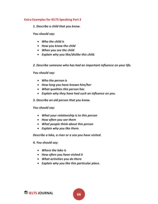 IELTS JOURNAL 66
Extra Examples for IELTS Speaking Part 2
1. Describe a child that you know.
You should say:
Who the child is
How you know the child
When you see the child
Explain why you like/dislike this child.
2. Describe someone who has had an important influence on your life.
You should say:
Who the person is
How long you have known him/her
What qualities this person has
Explain why they have had such an influence on you.
3. Describe an old person that you know.
You should say:
What your relationship is to this person
How often you see them
What people think about this person
Explain why you like them.
Describe a lake, a river or a sea you have visited.
4. You should say:
Where the lake is
How often you have visited it
What activities you do there
Explain why you like this particular place.
 