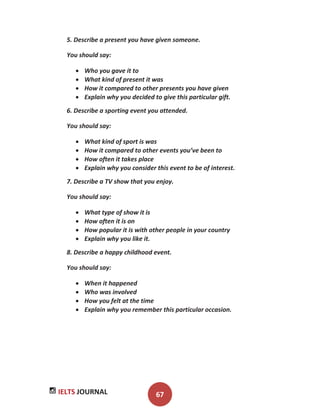 IELTS JOURNAL 67
5. Describe a present you have given someone.
You should say:
Who you gave it to
What kind of present it was
How it compared to other presents you have given
Explain why you decided to give this particular gift.
6. Describe a sporting event you attended.
You should say:
What kind of sport is was
How it compared to other events you’ve been to
How often it takes place
Explain why you consider this event to be of interest.
7. Describe a TV show that you enjoy.
You should say:
What type of show it is
How often it is on
How popular it is with other people in your country
Explain why you like it.
8. Describe a happy childhood event.
You should say:
When it happened
Who was involved
How you felt at the time
Explain why you remember this particular occasion.
 