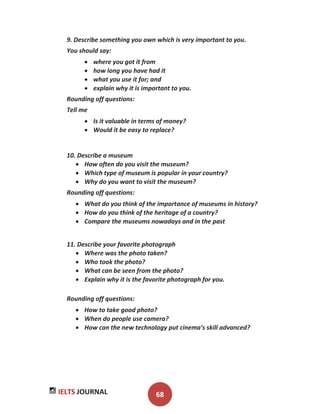 IELTS JOURNAL 68
9. Describe something you own which is very important to you.
You should say:
where you got it from
how long you have had it
what you use it for; and
explain why it is important to you.
Rounding off questions:
Tell me
Is it valuable in terms of money?
Would it be easy to replace?
10. Describe a museum
How often do you visit the museum?
Which type of museum is popular in your country?
Why do you want to visit the museum?
Rounding off questions:
What do you think of the importance of museums in history?
How do you think of the heritage of a country?
Compare the museums nowadays and in the past
11. Describe your favorite photograph
Where was the photo taken?
Who took the photo?
What can be seen from the photo?
Explain why it is the favorite photograph for you.
Rounding off questions:
How to take good photo?
When do people use camera?
How can the new technology put cinema’s skill advanced?
 