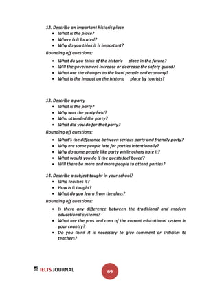 IELTS JOURNAL 69
12. Describe an important historic place
What is the place?
Where is it located?
Why do you think it is important?
Rounding off questions:
What do you think of the historic place in the future?
Will the government increase or decrease the safety guard?
What are the changes to the local people and economy?
What is the impact on the historic place by tourists?
13. Describe a party
What is the party?
Why was the party held?
Who attended the party?
What did you do for that party?
Rounding off questions:
What’s the difference between serious party and friendly party?
Why are some people late for parties intentionally?
Why do some people like party while others hate it?
What would you do if the guests feel bored?
Will there be more and more people to attend parties?
14. Describe a subject taught in your school?
Who teaches it?
How is it taught?
What do you learn from the class?
Rounding off questions:
Is there any difference between the traditional and modern
educational systems?
What are the pros and cons of the current educational system in
your country?
Do you think it is necessary to give comment or criticism to
teachers?
 