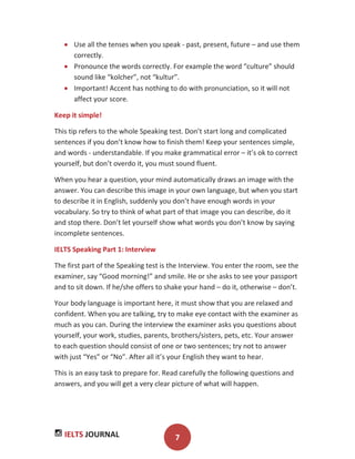 IELTS JOURNAL 7
Use all the tenses when you speak - past, present, future – and use them
correctly.
Pronounce the words correctly. For example the word “culture” should
sound like “kolcher”, not “kultur”.
Important! Accent has nothing to do with pronunciation, so it will not
affect your score.
Keep it simple!
This tip refers to the whole Speaking test. Don’t start long and complicated
sentences if you don’t know how to finish them! Keep your sentences simple,
and words - understandable. If you make grammatical error – it’s ok to correct
yourself, but don’t overdo it, you must sound fluent.
When you hear a question, your mind automatically draws an image with the
answer. You can describe this image in your own language, but when you start
to describe it in English, suddenly you don’t have enough words in your
vocabulary. So try to think of what part of that image you can describe, do it
and stop there. Don’t let yourself show what words you don’t know by saying
incomplete sentences.
IELTS Speaking Part 1: Interview
The first part of the Speaking test is the Interview. You enter the room, see the
examiner, say “Good morning!” and smile. He or she asks to see your passport
and to sit down. If he/she offers to shake your hand – do it, otherwise – don’t.
Your body language is important here, it must show that you are relaxed and
confident. When you are talking, try to make eye contact with the examiner as
much as you can. During the interview the examiner asks you questions about
yourself, your work, studies, parents, brothers/sisters, pets, etc. Your answer
to each question should consist of one or two sentences; try not to answer
with just “Yes” or “No”. After all it’s your English they want to hear.
This is an easy task to prepare for. Read carefully the following questions and
answers, and you will get a very clear picture of what will happen.
 