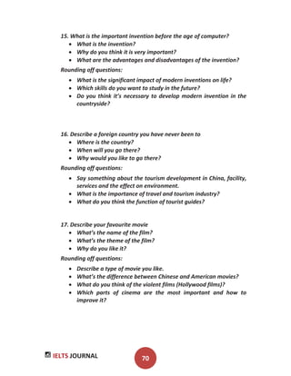 IELTS JOURNAL 70
15. What is the important invention before the age of computer?
What is the invention?
Why do you think it is very important?
What are the advantages and disadvantages of the invention?
Rounding off questions:
What is the significant impact of modern inventions on life?
Which skills do you want to study in the future?
Do you think it’s necessary to develop modern invention in the
countryside?
16. Describe a foreign country you have never been to
Where is the country?
When will you go there?
Why would you like to go there?
Rounding off questions:
Say something about the tourism development in China, facility,
services and the effect on environment.
What is the importance of travel and tourism industry?
What do you think the function of tourist guides?
17. Describe your favourite movie
What’s the name of the film?
What’s the theme of the film?
Why do you like it?
Rounding off questions:
Describe a type of movie you like.
What’s the difference between Chinese and American movies?
What do you think of the violent films (Hollywood films)?
Which parts of cinema are the most important and how to
improve it?
 