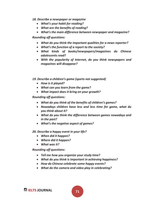 IELTS JOURNAL 71
18. Describe a newspaper or magazine
What’s your habit for reading?
What are the benefits of reading?
What's the main difference between newspaper and magazine?
Rounding off questions:
What do you think the important qualities for a news reporter?
What’s the function of a report to the society?
What kinds of books/newspapers/magazines do Chinese
adolescents read?
With the popularity of Internet, do you think newspapers and
magazines will disappear?
19. Describe a children’s game (sports not suggested)
How is it played?
What can you learn from the game?
What impact does it bring on your growth?
Rounding off questions:
What do you think of the benefits of children’s games?
Nowadays children have less and less time for game, what do
you think about it?
What do you think the difference between games nowadays and
in the past?
What’s the negative aspect of games?
20. Describe a happy event in your life?
When did it happen?
Where did it happen?
What was it?
Rounding off questions:
Tell me how you organize your study time?
What do you think is important in achieving happiness?
How do Chinese celebrate some happy events?
What do the camera and video play in celebrating?
 