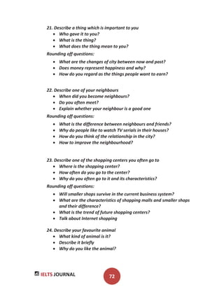 IELTS JOURNAL 72
21. Describe a thing which is important to you
Who gave it to you?
What is the thing?
What does the thing mean to you?
Rounding off questions:
What are the changes of city between now and past?
Does money represent happiness and why?
How do you regard as the things people want to earn?
22. Describe one of your neighbours
When did you become neighbours?
Do you often meet?
Explain whether your neighbour is a good one
Rounding off questions:
What is the difference between neighbours and friends?
Why do people like to watch TV serials in their houses?
How do you think of the relationship in the city?
How to improve the neighbourhood?
23. Describe one of the shopping centers you often go to
Where is the shopping center?
How often do you go to the center?
Why do you often go to it and its characteristics?
Rounding off questions:
Will smaller shops survive in the current business system?
What are the characteristics of shopping malls and smaller shops
and their difference?
What is the trend of future shopping centers?
Talk about Internet shopping
24. Describe your favourite animal
What kind of animal is it?
Describe it briefly
Why do you like the animal?
 