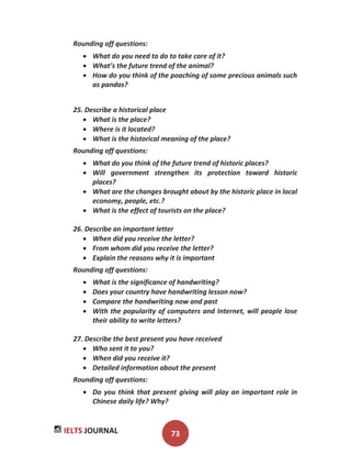 IELTS JOURNAL 73
Rounding off questions:
What do you need to do to take care of it?
What’s the future trend of the animal?
How do you think of the poaching of some precious animals such
as pandas?
25. Describe a historical place
What is the place?
Where is it located?
What is the historical meaning of the place?
Rounding off questions:
What do you think of the future trend of historic places?
Will government strengthen its protection toward historic
places?
What are the changes brought about by the historic place in local
economy, people, etc.?
What is the effect of tourists on the place?
26. Describe an important letter
When did you receive the letter?
From whom did you receive the letter?
Explain the reasons why it is important
Rounding off questions:
What is the significance of handwriting?
Does your country have handwriting lesson now?
Compare the handwriting now and past
With the popularity of computers and Internet, will people lose
their ability to write letters?
27. Describe the best present you have received
Who sent it to you?
When did you receive it?
Detailed information about the present
Rounding off questions:
Do you think that present giving will play an important role in
Chinese daily life? Why?
 