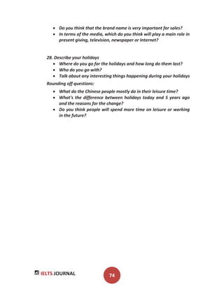 IELTS JOURNAL 74
Do you think that the brand name is very important for sales?
In terms of the media, which do you think will play a main role in
present giving, television, newspaper or Internet?
28. Describe your holidays
Where do you go for the holidays and how long do them last?
Who do you go with?
Talk about any interesting things happening during your holidays
Rounding off questions:
What do the Chinese people mostly do in their leisure time?
What's the difference between holidays today and 5 years ago
and the reasons for the change?
Do you think people will spend more time on leisure or working
in the future?
 