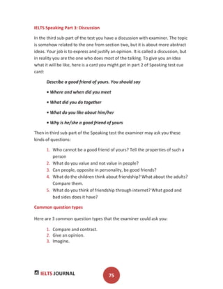 IELTS JOURNAL 75
IELTS Speaking Part 3: Discussion
In the third sub-part of the test you have a discussion with examiner. The topic
is somehow related to the one from section two, but it is about more abstract
ideas. Your job is to express and justify an opinion. It is called a discussion, but
in reality you are the one who does most of the talking. To give you an idea
what it will be like, here is a card you might get in part 2 of Speaking test cue
card:
Describe a good friend of yours. You should say
• Where and when did you meet
• What did you do together
• What do you like about him/her
• Why is he/she a good friend of yours
Then in third sub-part of the Speaking test the examiner may ask you these
kinds of questions:
1. Who cannot be a good friend of yours? Tell the properties of such a
person
2. What do you value and not value in people?
3. Can people, opposite in personality, be good friends?
4. What do the children think about friendship? What about the adults?
Compare them.
5. What do you think of friendship through internet? What good and
bad sides does it have?
Common question types
Here are 3 common question types that the examiner could ask you:
1. Compare and contrast.
2. Give an opinion.
3. Imagine.
 