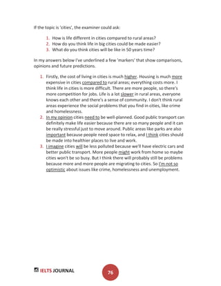 IELTS JOURNAL 76
If the topic is 'cities', the examiner could ask:
1. How is life different in cities compared to rural areas?
2. How do you think life in big cities could be made easier?
3. What do you think cities will be like in 50 years time?
In my answers below I've underlined a few 'markers' that show comparisons,
opinions and future predictions.
1. Firstly, the cost of living in cities is much higher. Housing is much more
expensive in cities compared to rural areas; everything costs more. I
think life in cities is more difficult. There are more people, so there's
more competition for jobs. Life is a lot slower in rural areas, everyone
knows each other and there's a sense of community. I don't think rural
areas experience the social problems that you find in cities, like crime
and homelessness.
2. In my opinion cities need to be well-planned. Good public transport can
definitely make life easier because there are so many people and it can
be really stressful just to move around. Public areas like parks are also
important because people need space to relax, and I think cities should
be made into healthier places to live and work.
3. I imagine cities will be less polluted because we'll have electric cars and
better public transport. More people might work from home so maybe
cities won't be so busy. But I think there will probably still be problems
because more and more people are migrating to cities. So I'm not so
optimistic about issues like crime, homelessness and unemployment.
 