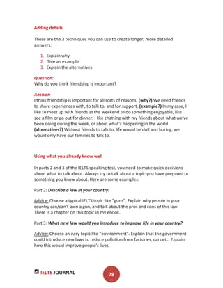 IELTS JOURNAL 78
Adding details
These are the 3 techniques you can use to create longer, more detailed
answers:
1. Explain why
2. Give an example
3. Explain the alternatives
Question:
Why do you think friendship is important?
Answer:
I think friendship is important for all sorts of reasons. (why?) We need friends
to share experiences with, to talk to, and for support. (example?) In my case, I
like to meet up with friends at the weekend to do something enjoyable, like
see a film or go out for dinner. I like chatting with my friends about what we've
been doing during the week, or about what's happening in the world.
(alternatives?) Without friends to talk to, life would be dull and boring; we
would only have our families to talk to.
Using what you already know well
In parts 2 and 3 of the IELTS speaking test, you need to make quick decisions
about what to talk about. Always try to talk about a topic you have prepared or
something you know about. Here are some examples:
Part 2: Describe a law in your country.
Advice: Choose a typical IELTS topic like "guns". Explain why people in your
country can/can't own a gun, and talk about the pros and cons of this law.
There is a chapter on this topic in my ebook.
Part 3: What new law would you introduce to improve life in your country?
Advice: Choose an easy topic like "environment". Explain that the government
could introduce new laws to reduce pollution from factories, cars etc. Explain
how this would improve people's lives.
 