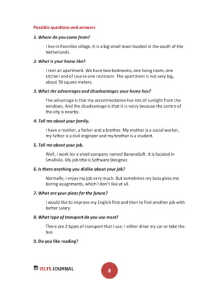 IELTS JOURNAL 8
Possible questions and answers
1. Where do you come from?
I live in Panvilles village. It is a big small town located in the south of the
Netherlands.
2. What is your home like?
I rent an apartment. We have two bedrooms, one living room, one
kitchen and of course one restroom. The apartment is not very big,
about 70 square meters.
3. What the advantages and disadvantages your home has?
The advantage is that my accommodation has lots of sunlight from the
windows. And the disadvantage is that it is noisy because the centre of
the city is nearby.
4. Tell me about your family.
I have a mother, a father and a brother. My mother is a social worker,
my father is a civil engineer and my brother is a student.
5. Tell me about your job.
Well, I work for a small company named BananaSoft. It is located in
Smallvile. My job title is Software Designer.
6. Is there anything you dislike about your job?
Normally, I enjoy my job very much. But sometimes my boss gives me
boring assignments, which I don’t like at all.
7. What are your plans for the future?
I would like to improve my English first and then to find another job with
better salary.
8. What type of transport do you use most?
There are 2 types of transport that I use: I either drive my car or take the
bus.
9. Do you like reading?
 