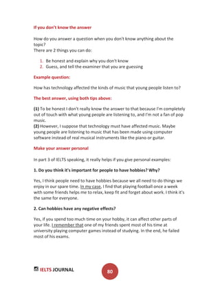 IELTS JOURNAL 80
If you don’t know the answer
How do you answer a question when you don't know anything about the
topic?
There are 2 things you can do:
1. Be honest and explain why you don't know
2. Guess, and tell the examiner that you are guessing
Example question:
How has technology affected the kinds of music that young people listen to?
The best answer, using both tips above:
(1) To be honest I don't really know the answer to that because I'm completely
out of touch with what young people are listening to, and I'm not a fan of pop
music.
(2) However, I suppose that technology must have affected music. Maybe
young people are listening to music that has been made using computer
software instead of real musical instruments like the piano or guitar.
Make your answer personal
In part 3 of IELTS speaking, it really helps if you give personal examples:
1. Do you think it's important for people to have hobbies? Why?
Yes, I think people need to have hobbies because we all need to do things we
enjoy in our spare time. In my case, I find that playing football once a week
with some friends helps me to relax, keep fit and forget about work. I think it's
the same for everyone.
2. Can hobbies have any negative effects?
Yes, if you spend too much time on your hobby, it can affect other parts of
your life. I remember that one of my friends spent most of his time at
university playing computer games instead of studying. In the end, he failed
most of his exams.
 