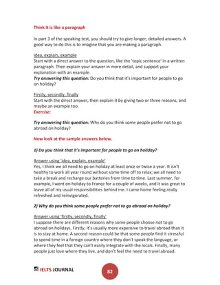 IELTS JOURNAL 82
Think it is like a paragraph
In part 3 of the speaking test, you should try to give longer, detailed answers. A
good way to do this is to imagine that you are making a paragraph.
Idea, explain, example
Start with a direct answer to the question, like the 'topic sentence' in a written
paragraph. Then explain your answer in more detail, and support your
explanation with an example.
Try answering this question: Do you think that it's important for people to go
on holiday?
Firstly, secondly, finally
Start with the direct answer, then explain it by giving two or three reasons, and
maybe an example too.
Exercise:
Try answering this question: Why do you think some people prefer not to go
abroad on holiday?
Now look at the sample answers below.
1) Do you think that it's important for people to go on holiday?
Answer using 'idea, explain, example'
Yes, I think we all need to go on holiday at least once or twice a year. It isn’t
healthy to work all year round without some time off to relax; we all need to
take a break and recharge our batteries from time to time. Last summer, for
example, I went on holiday to France for a couple of weeks, and it was great to
leave all of my usual responsibilities behind me. I came home feeling really
refreshed and reinvigorated.
2) Why do you think some people prefer not to go abroad on holiday?
Answer using 'firstly, secondly, finally'
I suppose there are different reasons why some people choose not to go
abroad on holidays. Firstly, it’s usually more expensive to travel abroad than it
is to stay at home. A second reason could be that some people find it stressful
to spend time in a foreign country where they don’t speak the language, or
where they feel that they can’t easily integrate with the locals. Finally, many
people just love where they live, and don’t feel the need to travel abroad.
 