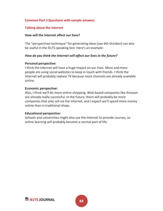 IELTS JOURNAL 84
Common Part 3 Questions with sample answers
Talking about the internet
How will the Internet affect our lives?
The "perspectives technique" for generating ideas (see 6th October) can also
be useful in the IELTS speaking test. Here's an example:
How do you think the Internet will affect our lives in the future?
Personal perspective:
I think the Internet will have a huge impact on our lives. More and more
people are using social websites to keep in touch with friends. I think the
Internet will probably replace TV because most channels are already available
online.
Economic perspective:
Also, I think we'll do more online shopping. Web-based companies like Amazon
are already really successful. In the future, there will probably be more
companies that only sell via the Internet, and I expect we'll spend more money
online than in traditional shops.
Educational perspective:
Schools and universities might also use the Internet to provide courses, so
online learning will probably become a normal part of life.
 