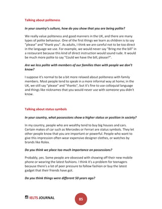IELTS JOURNAL 85
Talking about politeness
In your country’s culture, how do you show that you are being polite?
We really value politeness and good manners in the UK, and there are many
types of polite behaviour. One of the first things we learn as children is to say
"please" and "thank you". As adults, I think we are careful not to be too direct
in the language we use. For example, we would never say "Bring me the bill" in
a restaurant because this kind of direct instruction would sound rude. It would
be much more polite to say "Could we have the bill, please?".
Are we less polite with members of our families than with people we don’t
know?
I suppose it's normal to be a bit more relaxed about politeness with family
members. Most people tend to speak in a more informal way at home; in the
UK, we still say "please" and "thanks", but it's fine to use colloquial language
and things like nicknames that you would never use with someone you didn't
know.
Talking about status symbols
In your country, what possessions show a higher status or position in society?
In my country, people who are wealthy tend to buy big houses and cars.
Certain makes of car such as Mercedes or Ferrari are status symbols. They let
other people know that you are important or powerful. People who want to
give this impression often wear expensive designer clothes, or watches by
brands like Rolex.
Do you think we place too much importance on possessions?
Probably, yes. Some people are obsessed with showing off their new mobile
phone or wearing the latest fashions. I think it's a problem for teenagers
because there's a lot of peer pressure to follow fashion or buy the latest
gadget that their friends have got.
Do you think things were different 50 years ago?
 