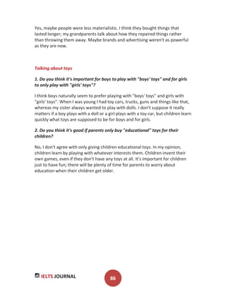 IELTS JOURNAL 86
Yes, maybe people were less materialistic. I think they bought things that
lasted longer; my grandparents talk about how they repaired things rather
than throwing them away. Maybe brands and advertising weren't as powerful
as they are now.
Talking about toys
1. Do you think it's important for boys to play with "boys' toys" and for girls
to only play with "girls' toys"?
I think boys naturally seem to prefer playing with "boys' toys" and girls with
"girls' toys". When I was young I had toy cars, trucks, guns and things like that,
whereas my sister always wanted to play with dolls. I don't suppose it really
matters if a boy plays with a doll or a girl plays with a toy car, but children learn
quickly what toys are supposed to be for boys and for girls.
2. Do you think it's good if parents only buy "educational" toys for their
children?
No, I don't agree with only giving children educational toys. In my opinion,
children learn by playing with whatever interests them. Children invent their
own games, even if they don't have any toys at all. It's important for children
just to have fun; there will be plenty of time for parents to worry about
education when their children get older.
 