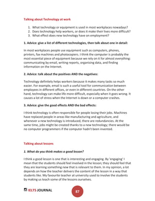 IELTS JOURNAL 87
Talking about Technology at work
1. What technology or equipment is used in most workplaces nowadays?
2. Does technology help workers, or does it make their lives more difficult?
3. What effect does new technology have on employment?
1. Advice: give a list of different technologies, then talk about one in detail:
In most workplaces people use equipment such as computers, phones,
printers, fax machines and photocopiers. I think the computer is probably the
most essential piece of equipment because we rely on it for almost everything:
communicating by email, writing reports, organising data, and finding
information on the Internet.
2. Advice: talk about the positives AND the negatives:
Technology definitely helps workers because it makes many tasks so much
easier. For example, email is such a useful tool for communication between
employees in different offices, or even in different countries. On the other
hand, technology can make life more difficult, especially when it goes wrong. It
causes a lot of stress when the Internet is down or a computer crashes.
3. Advice: give the good effects AND the bad effects:
I think technology is often responsible for people losing their jobs. Machines
have replaced people in areas like manufacturing and agriculture, and
whenever a new technology is introduced, there are redundancies. At the
same time, jobs might be created thanks to a new technology; there would be
no computer programmers if the computer hadn't been invented.
Talking about lessons
1. What do you think makes a good lesson?
I think a good lesson is one that is interesting and engaging. By 'engaging' I
mean that the students should feel involved in the lesson; they should feel that
they are learning something new that is relevant to them. In my opinion, a lot
depends on how the teacher delivers the content of the lesson in a way that
students like. My favourite teacher at university used to involve the students
by making us teach some of the lessons ourselves.
 