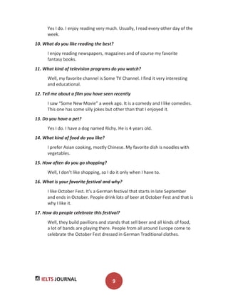 IELTS JOURNAL 9
Yes I do. I enjoy reading very much. Usually, I read every other day of the
week.
10. What do you like reading the best?
I enjoy reading newspapers, magazines and of course my favorite
fantasy books.
11. What kind of television programs do you watch?
Well, my favorite channel is Some TV Channel. I find it very interesting
and educational.
12. Tell me about a film you have seen recently
I saw “Some New Movie” a week ago. It is a comedy and I like comedies.
This one has some silly jokes but other than that I enjoyed it.
13. Do you have a pet?
Yes I do. I have a dog named Richy. He is 4 years old.
14. What kind of food do you like?
I prefer Asian cooking, mostly Chinese. My favorite dish is noodles with
vegetables.
15. How often do you go shopping?
Well, I don’t like shopping, so I do it only when I have to.
16. What is your favorite festival and why?
I like October Fest. It’s a German festival that starts in late September
and ends in October. People drink lots of beer at October Fest and that is
why I like it.
17. How do people celebrate this festival?
Well, they build pavilions and stands that sell beer and all kinds of food,
a lot of bands are playing there. People from all around Europe come to
celebrate the October Fest dressed in German Traditional clothes.
 