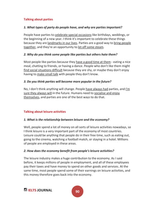 IELTS JOURNAL 90
Talking about parties
1. What types of party do people have, and why are parties important?
People have parties to celebrate special occasions like birthdays, weddings, or
the beginning of a new year. I think it's important to celebrate these things
because they are landmarks in our lives. Parties are a good way to bring people
together, and they're an opportunity to let off some steam.
2. Why do you think some people like parties but others hate them?
Most people like parties because they have a good time at them - eating a nice
meal, chatting to friends, or having a dance. People who don't like them might
find social situations difficult because they are shy, or maybe they don't enjoy
having to make small talk with people they don't know.
3. Do you think parties will become more popular in the future?
No, I don't think anything will change. People have always had parties, and I'm
sure they always will in the future. Humans need to socialise and enjoy
themselves, and parties are one of the best ways to do that.
Talking about leisure activities
1. What is the relationship between leisure and the economy?
Well, people spend a lot of money on all sorts of leisure activities nowadays, so
I think leisure is a very important part of the economy of most countries.
Leisure could be anything that people do in their free time, such as eating out,
going to the cinema, watching a football match, or staying in a hotel. Millions
of people are employed in these areas.
2. How does the economy benefit from people's leisure activities?
The leisure industry makes a huge contribution to the economy. As I said
before, it keeps millions of people in employment, and all of these employees
pay their taxes and have money to spend on other goods and services. At the
same time, most people spend some of their earnings on leisure activities, and
this money therefore goes back into the economy.
 