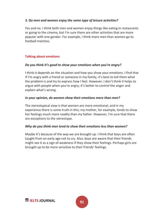 IELTS JOURNAL 91
3. Do men and women enjoy the same type of leisure activities?
Yes and no. I think both men and women enjoy things like eating in restaurants
or going to the cinema, but I'm sure there are other activities that are more
popular with one gender. For example, I think more men than women go to
football matches.
Talking about emotions
Do you think it’s good to show your emotions when you’re angry?
I think it depends on the situation and how you show your emotions. I find that
if I’m angry with a friend or someone in my family, it’s best to tell them what
the problem is and try to express how I feel. However, I don’t think it helps to
argue with people when you’re angry; it’s better to control the anger and
explain what’s wrong.
In your opinion, do women show their emotions more than men?
The stereotypical view is that women are more emotional, and in my
experience there is some truth in this; my mother, for example, tends to show
her feelings much more readily than my father. However, I’m sure that there
are exceptions to the stereotype.
Why do you think men tend to show their emotions less than women?
Maybe it’s because of the way we are brought up. I think that boys are often
taught from an early age not to cry. Also, boys are aware that their friends
might see it as a sign of weakness if they show their feelings. Perhaps girls are
brought up to be more sensitive to their friends' feelings.
 