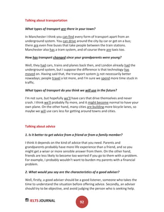 IELTS JOURNAL 92
Talking about transportation
What types of transport are there in your town?
In Manchester I think you can find every form of transport apart from an
underground system. You can drive around the city by car or get on a bus;
there are even free buses that take people between the train stations.
Manchester also has a tram system, and of course there are taxis too.
How has transport changed since your grandparents were young?
Well, they had cars, trains and planes back then, and London already had the
underground system, but I suppose the difference is that technology has
moved on. Having said that, the transport system is not necessarily better
nowadays; people travel a lot more, and I'm sure we spend more time stuck in
traffic.
What types of transport do you think we will use in the future?
I'm not sure, but hopefully we'll have cars that drive themselves and never
crash. I think we'll probably fly more, and it might become normal to have your
own plane. On the other hand, many cities are building more bicycle lanes, so
maybe we will use cars less for getting around towns and cities.
Talking about advice
1. Is it better to get advice from a friend or from a family member?
I think it depends on the kind of advice that you need. Parents and
grandparents probably have more life experience than a friend, and so you
might get a wiser or more sensible answer from them. On the other hand,
friends are less likely to become too worried if you go to them with a problem.
For example, I probably wouldn’t want to burden my parents with a financial
problem.
2. What would you say are the characteristics of a good adviser?
Well, firstly, a good adviser should be a good listener, someone who takes the
time to understand the situation before offering advice. Secondly, an adviser
should try to be objective, and avoid judging the person who is seeking help.
 