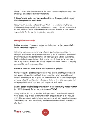 IELTS JOURNAL 93
Finally, I think the best advisers have the ability to ask the right questions and
encourage others to find their own answers.
3. Should people make their own work and career decisions, or is it a good
idea to ask for advice about this?
I’d say that it’s a mixture of both things. Most of us talk to family, friends,
teachers or colleagues before we make career choices. However, I believe that
the final decision should rest with the individual; we all need to take ultimate
responsibility for the big life choices that we make.
Talking about community
1) What are some of the ways people can help others in the community?
Which is the most important?
I think there are many ways to help others in our local communities. For
example, where I live, some people volunteer to run activity clubs for children,
or they help out in residential homes for elderly people. Others give money,
food or clothes to organisations that support people living below the poverty
line. In my opinion, there isn’t a scale of importance when it comes to helping
others; all forms of help are positive.
2) Why do you think some people like to help other people?
Most people get a good feeling when they help others, and they understand
that we can all experience difficult times in our lives when we might need
support. For example, we all grow old, and we all run the risk of losing our jobs
or having a health problem that affects our ability to look after ourselves. So, I
think people help others because they empathise with them.
3) Some people say that people help others in the community more now than
they did in the past. Do you agree or disagree? Why?
I disagree with that kind of opinion. It’s impossible to generalise about how
much people help in their communities from one generation to the next, so I
don’t think we should try to judge or compare how altruistic people are now or
were in the past. There have always been those who help others and those
who don’t.
 