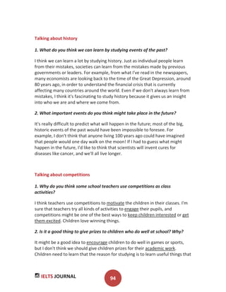 IELTS JOURNAL 94
Talking about history
1. What do you think we can learn by studying events of the past?
I think we can learn a lot by studying history. Just as individual people learn
from their mistakes, societies can learn from the mistakes made by previous
governments or leaders. For example, from what I've read in the newspapers,
many economists are looking back to the time of the Great Depression, around
80 years ago, in order to understand the financial crisis that is currently
affecting many countries around the world. Even if we don't always learn from
mistakes, I think it's fascinating to study history because it gives us an insight
into who we are and where we come from.
2. What important events do you think might take place in the future?
It's really difficult to predict what will happen in the future; most of the big,
historic events of the past would have been impossible to foresee. For
example, I don't think that anyone living 100 years ago could have imagined
that people would one day walk on the moon! If I had to guess what might
happen in the future, I'd like to think that scientists will invent cures for
diseases like cancer, and we'll all live longer.
Talking about competitions
1. Why do you think some school teachers use competitions as class
activities?
I think teachers use competitions to motivate the children in their classes. I'm
sure that teachers try all kinds of activities to engage their pupils, and
competitions might be one of the best ways to keep children interested or get
them excited. Children love winning things.
2. Is it a good thing to give prizes to children who do well at school? Why?
It might be a good idea to encourage children to do well in games or sports,
but I don't think we should give children prizes for their academic work.
Children need to learn that the reason for studying is to learn useful things that
 