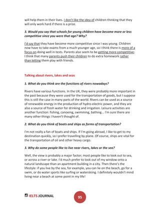 IELTS JOURNAL 95
will help them in their lives. I don't like the idea of children thinking that they
will only work hard if there is a prize.
3. Would you say that schools for young children have become more or less
competitive since you were that age? Why?
I'd say that they have become more competitive since I was young. Children
now have to take exams from a much younger age, so I think there is more of a
focus on doing well in tests. Parents also seem to be getting more competitive;
I think that many parents push their children to do extra homework rather
than letting them play with friends.
Talking about rivers, lakes and seas
1. What do you think are the functions of rivers nowadays?
Rivers have various functions. In the UK, they were probably more important in
the past because they were used for the transportation of goods, but I suppose
this is still the case in many parts of the world. Rivers can be used as a source
of renewable energy in the production of hydro-electric power, and they are
also a source of fresh water for drinking and irrigation. Leisure activities are
another function: fishing, canoeing, swimming, bathing... I'm sure there are
many other things I haven't thought of.
2. What do you think of boats and ships as forms of transportation?
I'm not really a fan of boats and ships. If I'm going abroad, I like to get to my
destination quickly, so I prefer travelling by plane. Of course, ships are vital for
the transportation of oil and other heavy cargo.
3. Why do some people like to live near rivers, lakes or the sea?
Well, the view is probably a major factor; most people like to look out to sea,
or across a river or lake. I'd much prefer to look out of my window onto a
natural landscape than an apartment building in a city. Then there's the
lifestyle: if you live by the sea, for example, you can lie on the beach, go for a
swim, or do water sports like surfing or waterskiing. I definitely wouldn't mind
living near a beach at some point in my life!
 
