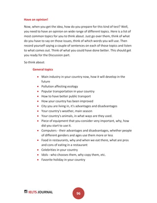 IELTS JOURNAL 96
Have an opinion!
Now, when you get the idea, how do you prepare for this kind of test? Well,
you need to have an opinion on wide range of different topics. Here is a list of
most common topics for you to think about. Just go over them, think of what
do you have to say on those issues, think of which words you will use. Then
record yourself saying a couple of sentences on each of those topics and listen
to what comes out. Think of what you could have done better. This should get
you ready for the Discussion part.
So think about:
General topics
Main industry in your country now, how it will develop in the
future
Pollution affecting ecology
Popular transportation in your country
How to have better public transport
How your country has been improved
City you are living in, it's advantages and disadvantages
Your country's weather, main season
Your country's animals, in what ways are they used.
Piece of equipment that you consider very important, why, how
did you start to use it.
Computers - their advantages and disadvantages, whether people
of different genders and ages use them more or less
Food in restaurants, why and when we eat there, what are pros
and cons of eating in a restaurant
Celebrities in your country
Idols - who chooses them, why copy them, etc.
Favorite holiday in your country
 