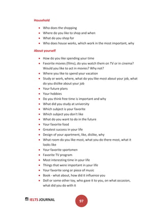 IELTS JOURNAL 97
Household
Who does the shopping
Where do you like to shop and when
What do you shop for
Who does house works, which work in the most important, why
About yourself
How do you like spending your time
Favorite movies (films), do you watch them on TV or in cinema?
Would you like to act in movies? Why not?
Where you like to spend your vacation
Study or work, where, what do you like most about your job, what
do you dislike about your job
Your future plans
Your hobbies
Do you think free time is important and why
What did you study at university
Which subject is your favorite
Which subject you don't like
What do you want to do in the future
Your favorite food
Greatest success in your life
Design of your apartment, like, dislike, why
What room do you like most, what you do there most, what it
looks like
Your favorite sportsmen
Favorite TV program
Most interesting time in your life
Things that were important in your life
Your favorite song or piece of music
Book - what about, how did it influence you
Doll or some other toy, who gave it to you, on what occasion,
what did you do with it
 