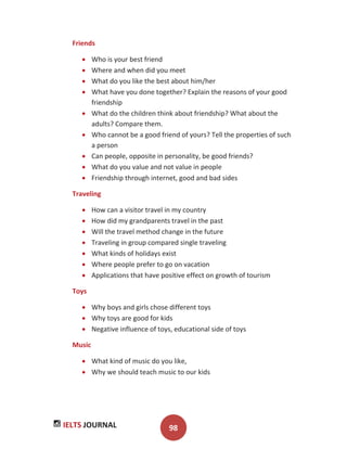 IELTS JOURNAL 98
Friends
Who is your best friend
Where and when did you meet
What do you like the best about him/her
What have you done together? Explain the reasons of your good
friendship
What do the children think about friendship? What about the
adults? Compare them.
Who cannot be a good friend of yours? Tell the properties of such
a person
Can people, opposite in personality, be good friends?
What do you value and not value in people
Friendship through internet, good and bad sides
Traveling
How can a visitor travel in my country
How did my grandparents travel in the past
Will the travel method change in the future
Traveling in group compared single traveling
What kinds of holidays exist
Where people prefer to go on vacation
Applications that have positive effect on growth of tourism
Toys
Why boys and girls chose different toys
Why toys are good for kids
Negative influence of toys, educational side of toys
Music
What kind of music do you like,
Why we should teach music to our kids
 