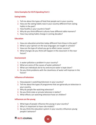 IELTS JOURNAL 99
Extra Examples for IELTS Speaking Part 3
Eating habits
1. Tell me about the types of food that people eat in your country.
2. How are the eating habits now in your country different from eating
habits in the past?
3. How healthy is your country’s food?
4. Why do you think different cultures have different table manners?
5. How may eating habits change in coming decades?
Education
1. How are education priorities today different from those in the past?
2. What is your opinion on the way languages are taught in schools?
3. How can the type of school you go to affect career success?
4. What changes do you think will happen in the classroom in the near
future?
Environment
1. Is water pollution a problem in your country?
2. What are some of the causes of water pollution?
3. What can individuals do to try and ensure water is kept clean?
4. Do you think problems with the cleanliness of water will improve in the
future?
Influence of television
1. How popular is watching television in your country?
2. Tell me about the types of programme that are generally on television in
your country.
3. Why do people like watching television?
4. Do you think state or private television is better?
5. What effects can watching television have on children?
Influences on the young
1. What type of people influence the young in your country?
2. Why it is important to have role models?
3. Do you think the education system in your country influences young
people’s behavior?
 