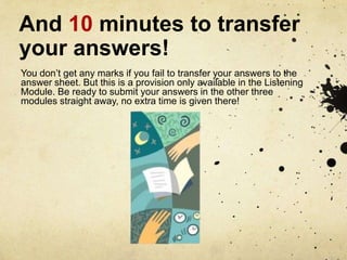 And 10 minutes to transfer your answers!,[object Object],You don’t get any marks if you fail to transfer your answers to the answer sheet. But this is a provision only available in the Listening Module. Be ready to submit your answers in the other three modules straight away, no extra time is given there!,[object Object]