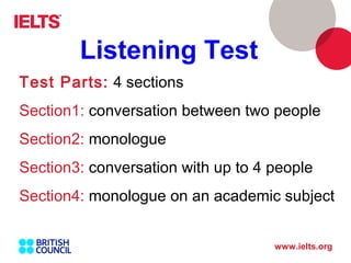 www.ielts.org
Test Parts: 4 sections
Section1: conversation between two people
Section2: monologue
Section3: conversation with up to 4 people
Section4: monologue on an academic subject
Listening Test
 