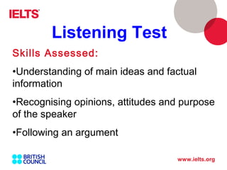 www.ielts.org
Skills Assessed:
•Understanding of main ideas and factual
information
•Recognising opinions, attitudes and purpose
of the speaker
•Following an argument
Listening Test
 