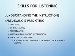 SKILLS FOR LISTENING
oUNDERSTANDING THE INSTRUCTIONS
oPREVIEWING & PREDICTING
o THE TOPIC
o WHO IS TALKING
o THE SITUATION
• LISTENING FOR SPECIFIC INFORMATION
• CHOCKING & REWRITING
o YOU HAVE 30 SEC. TO REVIEW YOUR ASNWERS EACH TIME IN A
SECTION
 