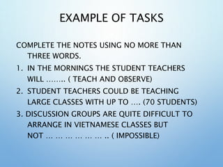 EXAMPLE OF TASKS
COMPLETE THE NOTES USING NO MORE THAN
THREE WORDS.
1. IN THE MORNINGS THE STUDENT TEACHERS
WILL …….. ( TEACH AND OBSERVE)
2. STUDENT TEACHERS COULD BE TEACHING
LARGE CLASSES WITH UP TO …. (70 STUDENTS)
3. DISCUSSION GROUPS ARE QUITE DIFFICULT TO
ARRANGE IN VIETNAMESE CLASSES BUT
NOT … … … … … … .. ( IMPOSSIBLE)
 