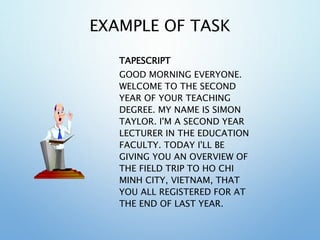 EXAMPLE OF TASK
TAPESCRIPT
GOOD MORNING EVERYONE.
WELCOME TO THE SECOND
YEAR OF YOUR TEACHING
DEGREE. MY NAME IS SIMON
TAYLOR. I'M A SECOND YEAR
LECTURER IN THE EDUCATION
FACULTY. TODAY I'LL BE
GIVING YOU AN OVERVIEW OF
THE FIELD TRIP TO HO CHI
MINH CITY, VIETNAM, THAT
YOU ALL REGISTERED FOR AT
THE END OF LAST YEAR.
 