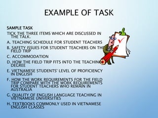 EXAMPLE OF TASK
SAMPLE TASK
TICK THE THREE ITEMS WHICH ARE DISCUSSED IN
THE TALK.
A. TEACHING SCHEDULE FOR STUDENT TEACHERS
B. SAFETY ISSUES FOR STUDENT TEACHERS ON THE
FIELD TRIP
C. ACCOMMODATION
D. HOW THE FIELD TRIP FITS INTO THE TEACHING
DEGREE
E. VIETNAMESE STUDENTS' LEVEL OF PROFICIENCY
IN ENGLISH
F. HOW THE WORK REQUIREMENTS FOR THE FIELD
TRIP COMPARE WITH THE WORK REQUIREMENTS
FOR STUDENT TEACHERS WHO REMAIN IN
AUSTRALIA
G. QUALITY OF ENGLISH LANGUAGE TEACHING IN
VIETNAMESE UNIVERSITIES
H. TEXTBOOKS COMMONLY USED IN VIETNAMESE
ENGLISH CLASSES
 