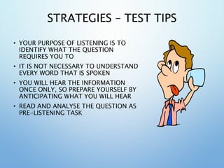 STRATEGIES – TEST TIPS
• YOUR PURPOSE OF LISTENING IS TO
IDENTIFY WHAT THE QUESTION
REQUIRES YOU TO
• IT IS NOT NECESSARY TO UNDERSTAND
EVERY WORD THAT IS SPOKEN
• YOU WILL HEAR THE INFORMATION
ONCE ONLY, SO PREPARE YOURSELF BY
ANTICIPATING WHAT YOU WILL HEAR
• READ AND ANALYSE THE QUESTION AS
PRE-LISTENING TASK
 