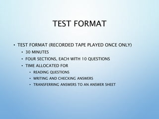 TEST FORMAT
• TEST FORMAT (RECORDED TAPE PLAYED ONCE ONLY)
• 30 MINUTES
• FOUR SECTIONS, EACH WITH 10 QUESTIONS
• TIME ALLOCATED FOR
• READING QUESTIONS
• WRITING AND CHECKING ANSWERS
• TRANSFERRING ANSWERS TO AN ANSWER SHEET
 