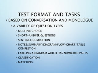 TEST FORMAT AND TASKS
• BASED ON CONVERSATION AND MONOLOGUE
• A VARIETY OF QUESTION TYPES
• MULTIPLE CHOICE
• SHORT-ANSWER QUESTIONS
• SENTENCE COMPLETION
• NOTES/SUMMARY/DIAGRAM/FLOW-CHART/TABLE
COMPLETION
• LABELING A DIAGRAM WHICH HAS NUMBERED PARTS
• CLASSIFICATION
• MATCHING
 